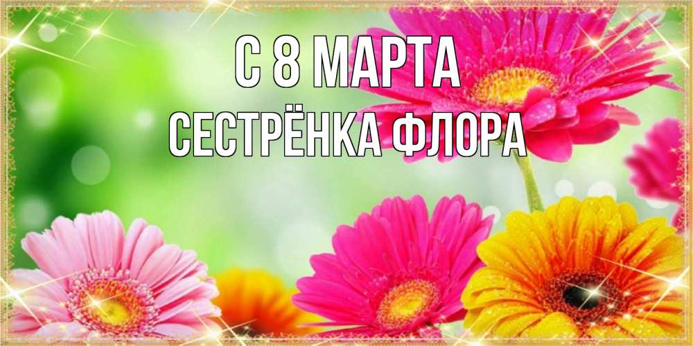 Открытка на каждый день с именем, Сестрёнка-Флора С 8 МАРТА цветочки для любимой женщины Прикольная открытка с пожеланием онлайн скачать бесплатно 