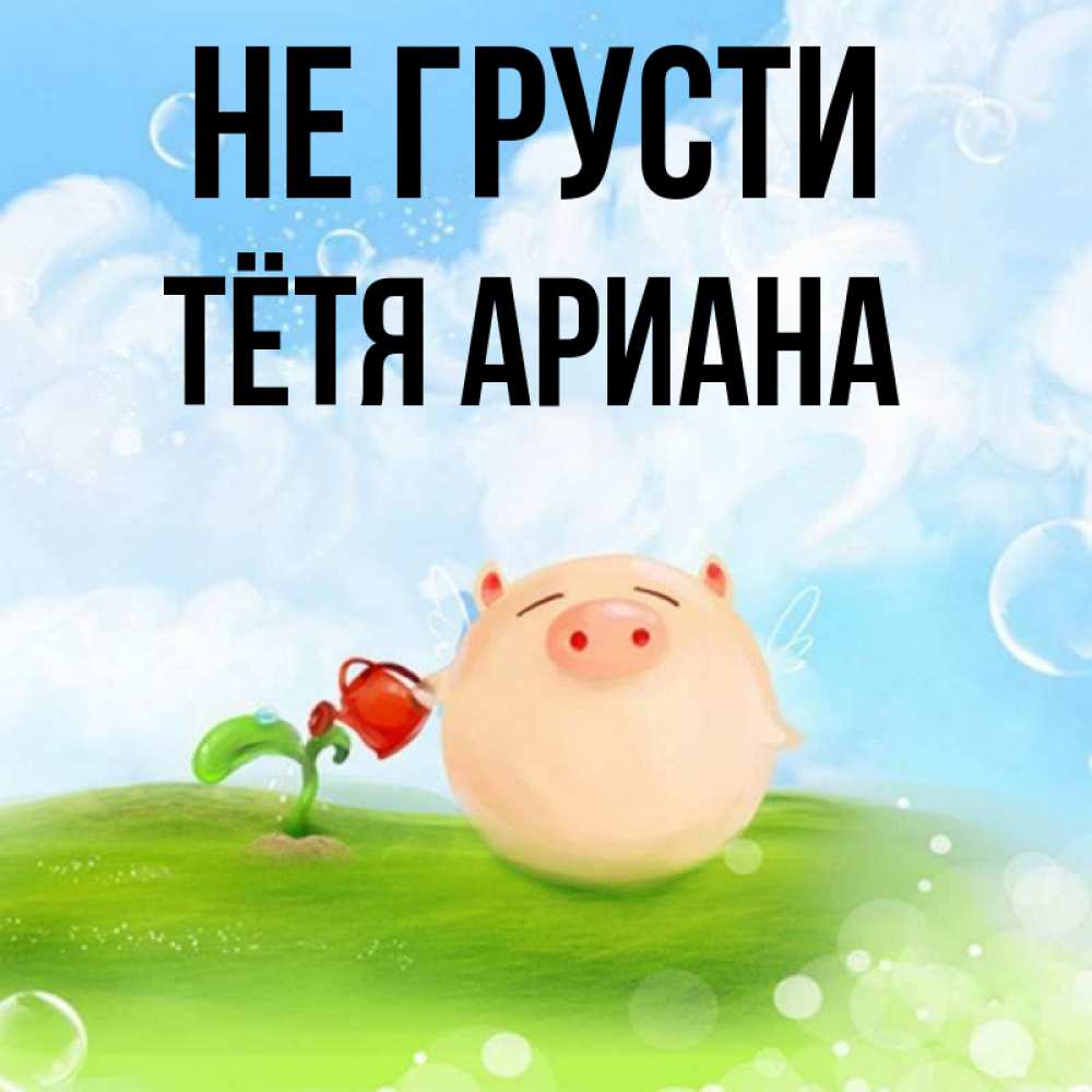 Открытка на каждый день с именем, Тётя-Ариана Не грусти поливает цветок порося Прикольная открытка с пожеланием онлайн скачать бесплатно 