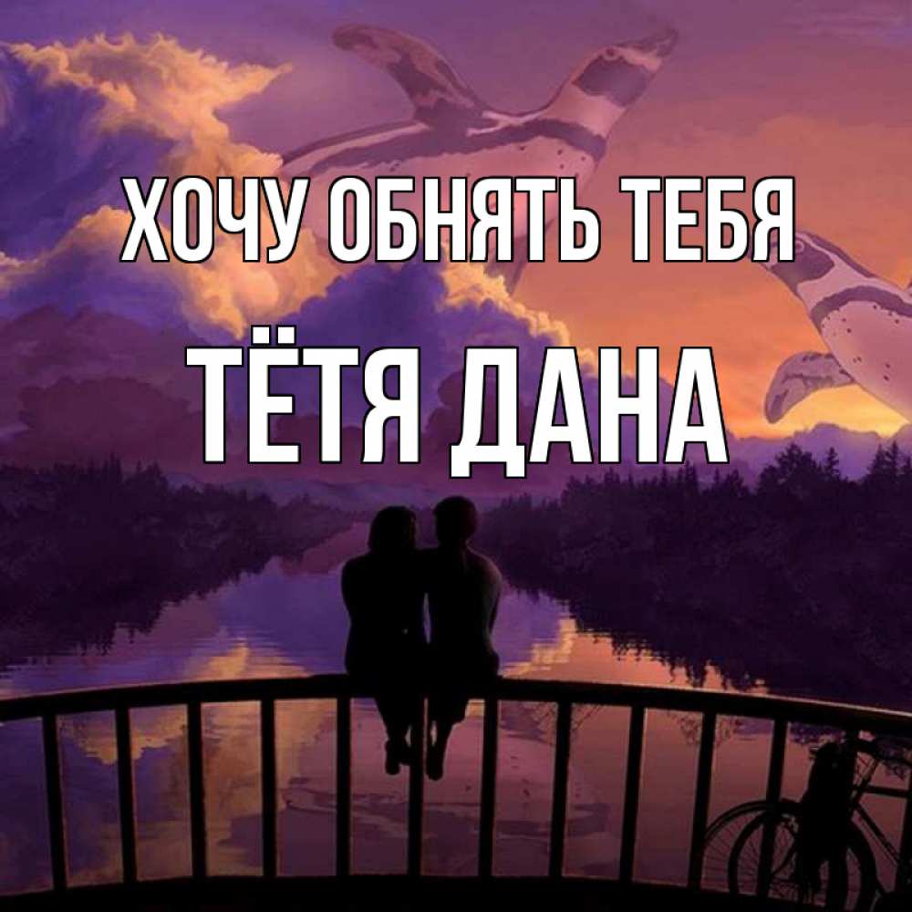 Открытка на каждый день с именем, Тётя-Дана Хочу обнять тебя парочка сидит на мосте или на набережной Прикольная открытка с пожеланием онлайн скачать бесплатно 