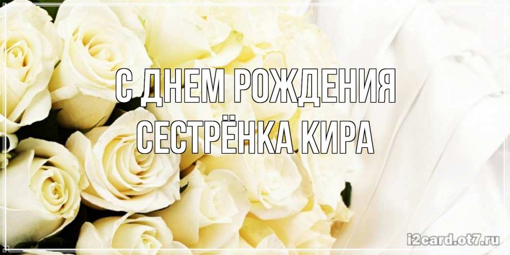 Открытка на каждый день с именем, Сестрёнка-Кира С днем рождения белые розы в букете Прикольная открытка с пожеланием онлайн скачать бесплатно 