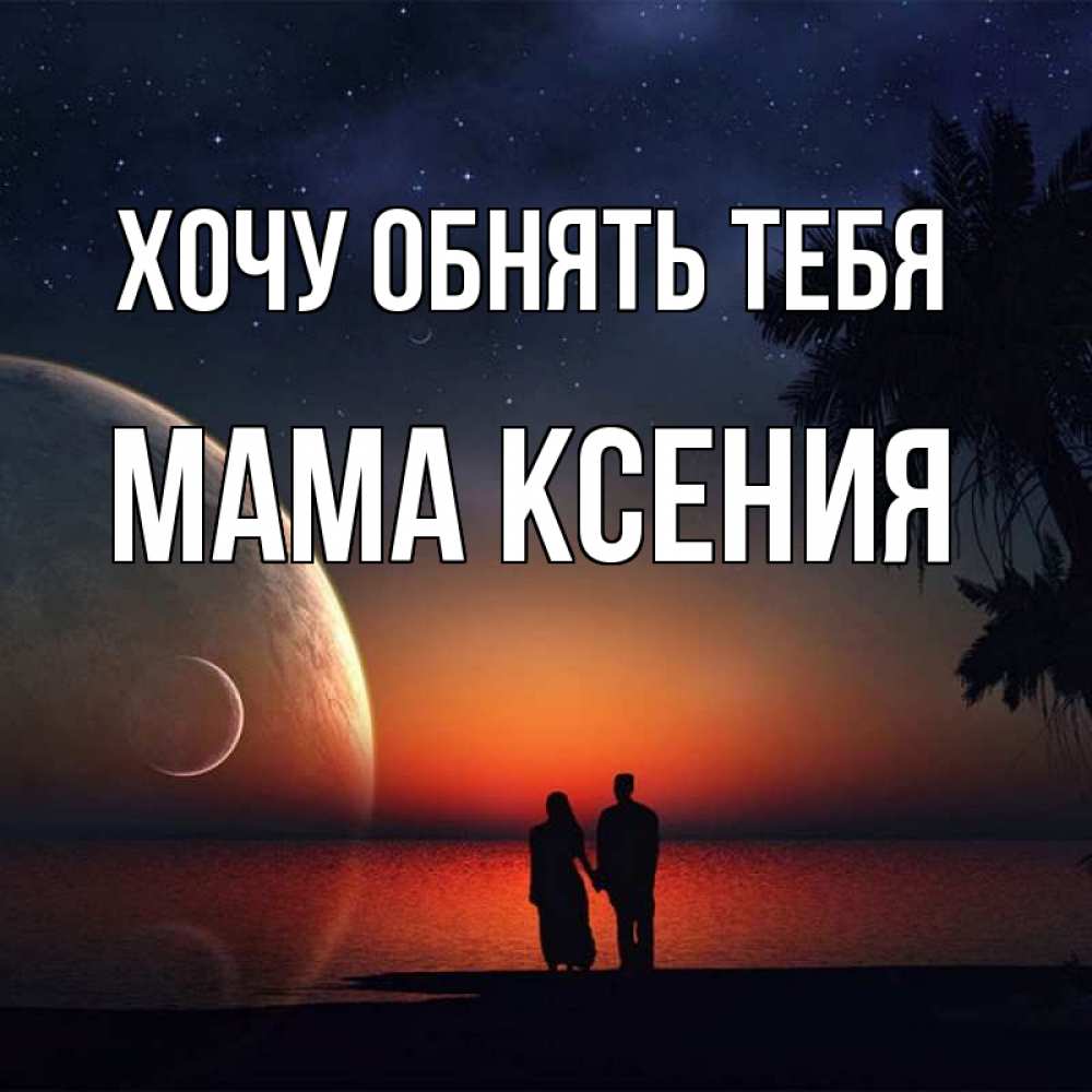 Открытка на каждый день с именем, Мама-Ксения Хочу обнять тебя восход спутников Прикольная открытка с пожеланием онлайн скачать бесплатно 