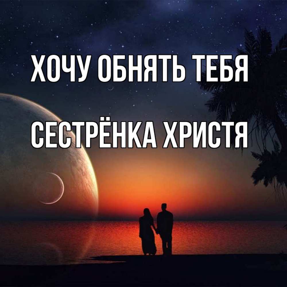 Открытка на каждый день с именем, Сестрёнка-Христя Хочу обнять тебя восход спутников Прикольная открытка с пожеланием онлайн скачать бесплатно 