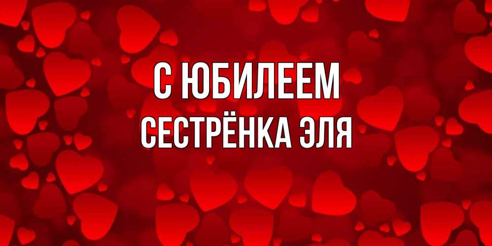 Открытка на каждый день с именем, Сестрёнка-Эля С юбилеем прекрасные сердечки на открытке с красным фоном Прикольная открытка с пожеланием онлайн скачать бесплатно 
