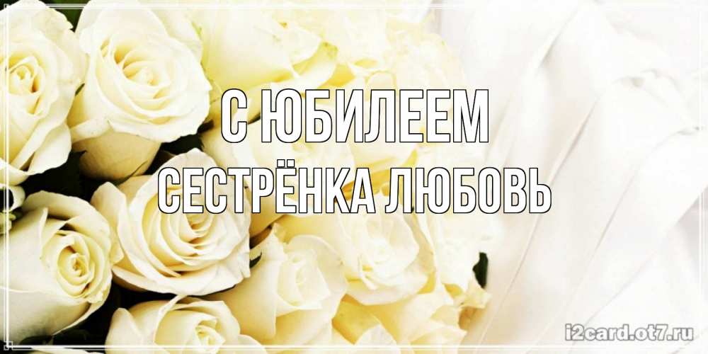 Открытка на каждый день с именем, Сестрёнка-Любовь С юбилеем белые розы в букете Прикольная открытка с пожеланием онлайн скачать бесплатно 