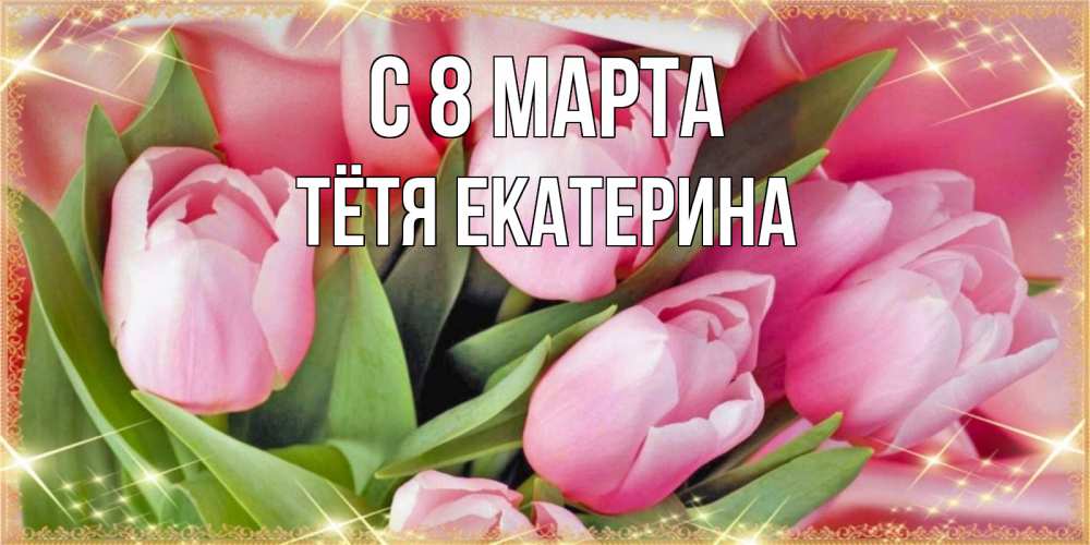 Открытка на каждый день с именем, Тётя-Екатерина С 8 МАРТА красивые открытки на 8 марта для милых дам Прикольная открытка с пожеланием онлайн скачать бесплатно 