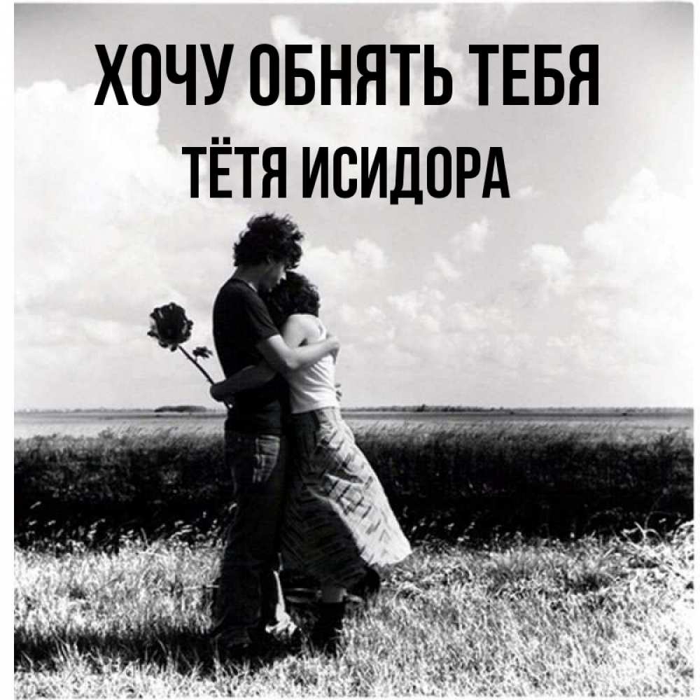 Открытка на каждый день с именем, Тётя-Исидора Хочу обнять тебя чернобелое фото Прикольная открытка с пожеланием онлайн скачать бесплатно 