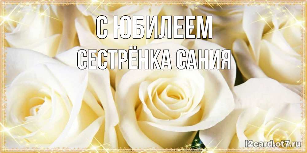Открытка на каждый день с именем, Сестрёнка-Сания С юбилеем розочки белого цвета на открытке Прикольная открытка с пожеланием онлайн скачать бесплатно 