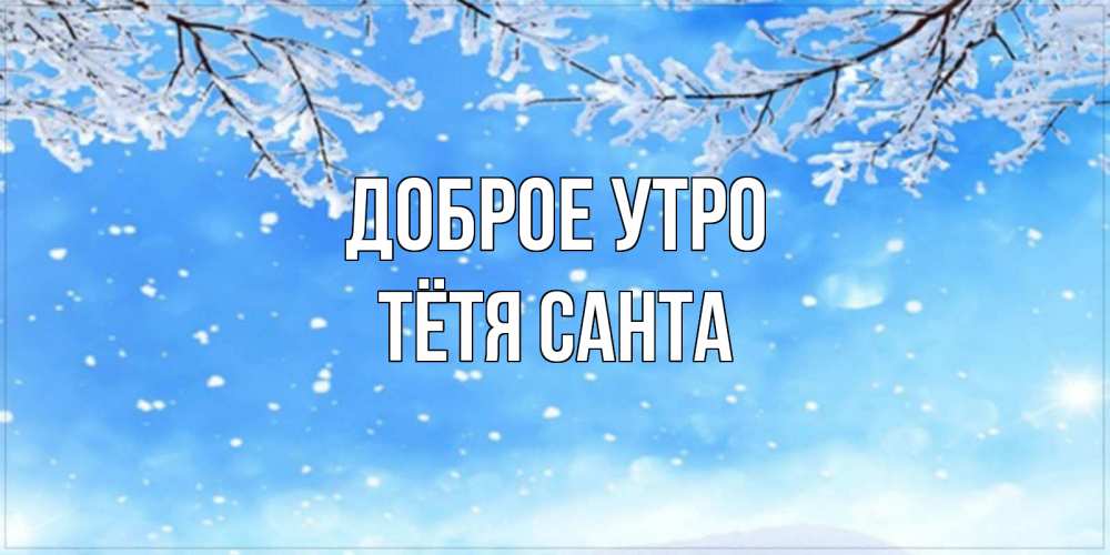 Открытка на каждый день с именем, Тётя-Санта Доброе утро снег изморозь и зима Прикольная открытка с пожеланием онлайн скачать бесплатно 