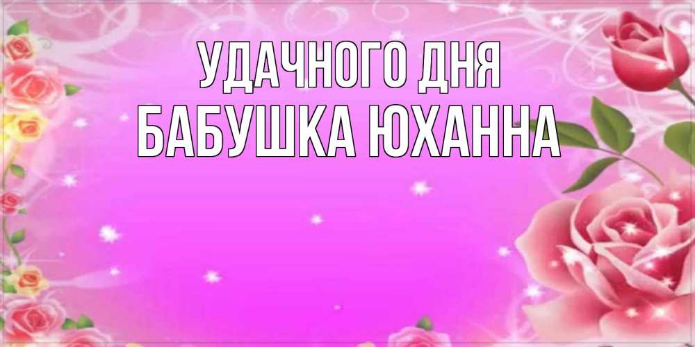 Открытка на каждый день с именем, Бабушка-Юханна Удачного дня открытка с розами Прикольная открытка с пожеланием онлайн скачать бесплатно 