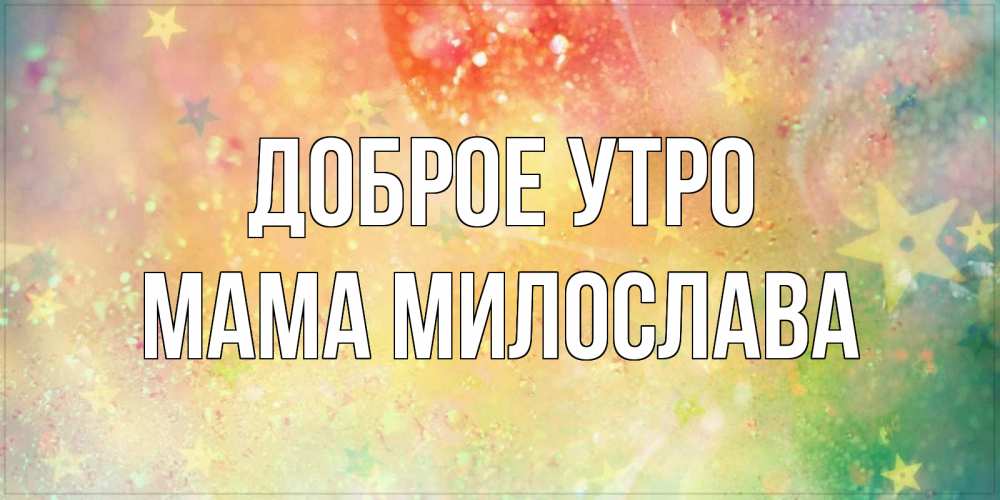 Открытка на каждый день с именем, Мама-Милослава Доброе утро красивая открытка с пожеланиями добрейшего утра Прикольная открытка с пожеланием онлайн скачать бесплатно 