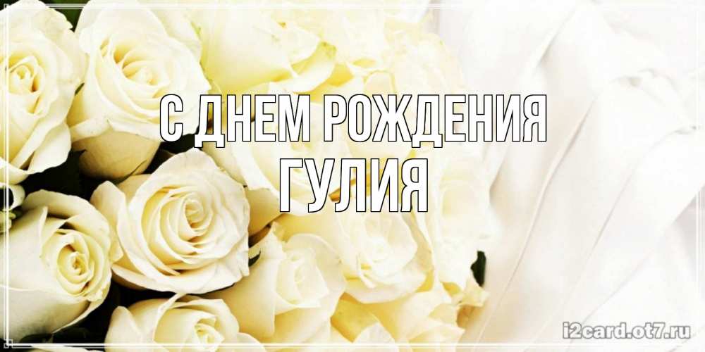 Открытка на каждый день с именем, Гулия С днем рождения белые розы в букете Прикольная открытка с пожеланием онлайн скачать бесплатно 