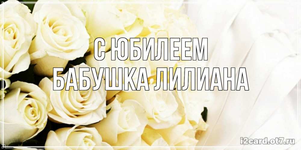 Открытка на каждый день с именем, Бабушка-Лилиана С юбилеем белые розы в букете Прикольная открытка с пожеланием онлайн скачать бесплатно 
