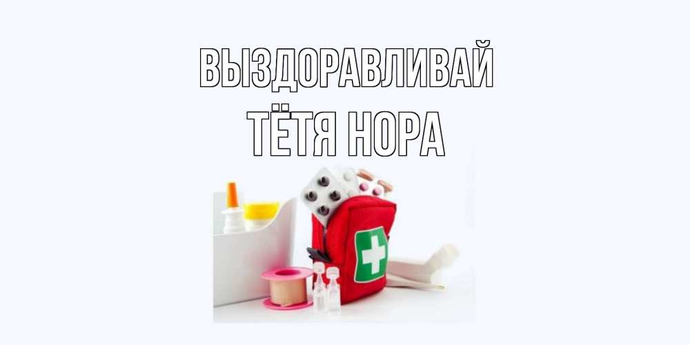 Открытка на каждый день с именем, Тётя-Нора Выздоравливай аптечка Прикольная открытка с пожеланием онлайн скачать бесплатно 