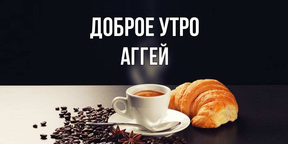 Открытка на каждый день с именем, Аггей Доброе утро зерна кофе и кофе на завтрак с круасаном Прикольная открытка с пожеланием онлайн скачать бесплатно 