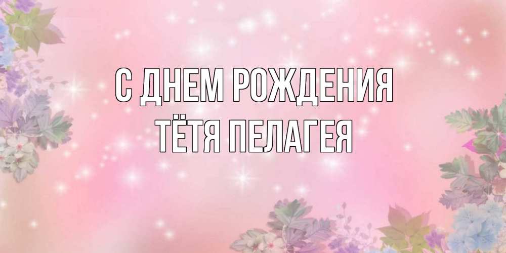 Открытка на каждый день с именем, Тётя-Пелагея С днем рождения открыта с цветами в нежных тонах Прикольная открытка с пожеланием онлайн скачать бесплатно 