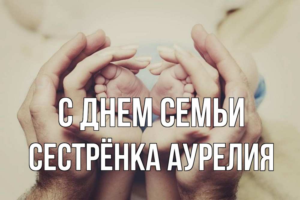 Открытка на каждый день с именем, Сестрёнка-Аурелия С днем семьи Семья, малыш, руки Прикольная открытка с пожеланием онлайн скачать бесплатно 