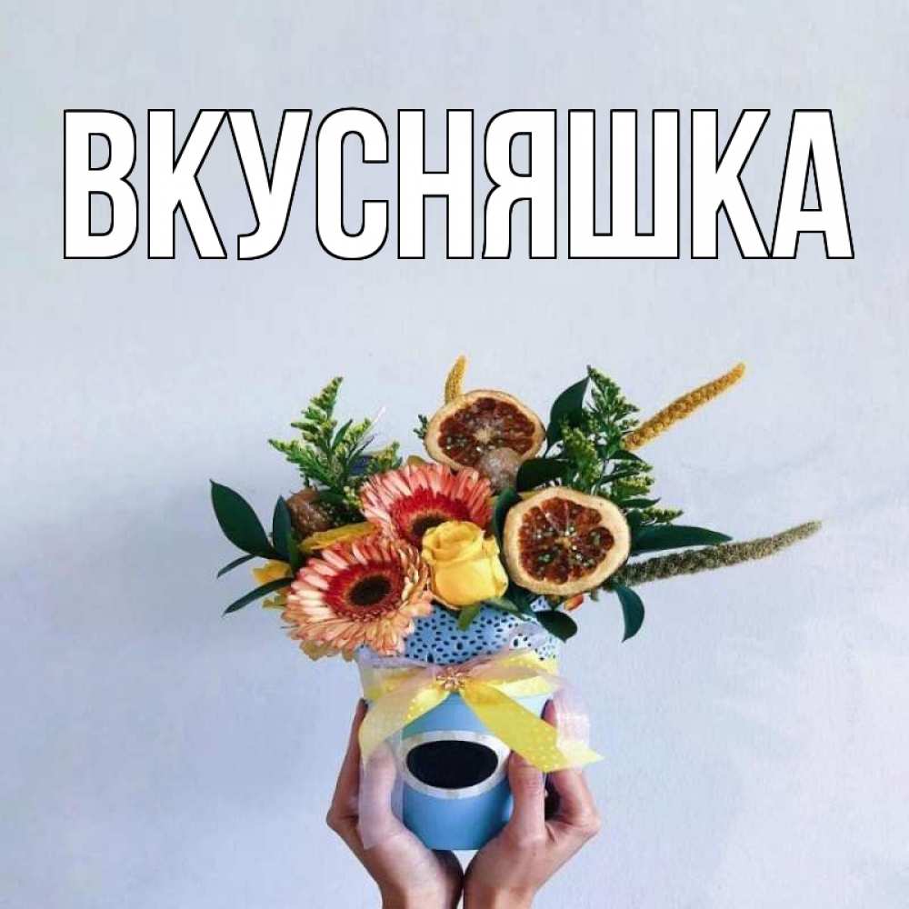 Открытка на каждый день с именем, Вкусняшка Главная в руках букет полезный Прикольная открытка с пожеланием онлайн скачать бесплатно 