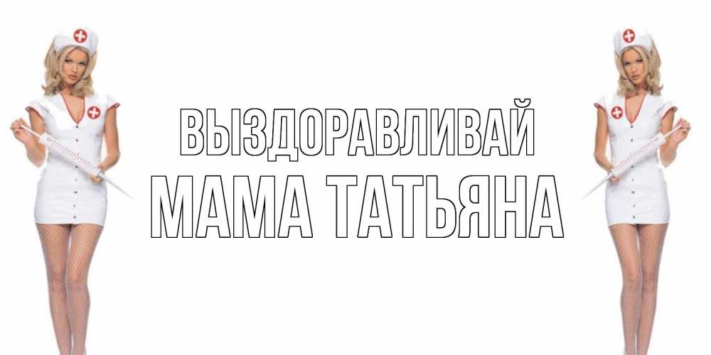 Открытка на каждый день с именем, Мама-Татьяна Выздоравливай открытки с медсестрой Прикольная открытка с пожеланием онлайн скачать бесплатно 