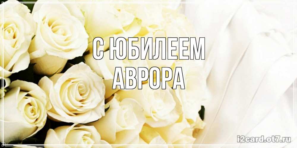 Открытка на каждый день с именем, Аврора С юбилеем белые розы в букете Прикольная открытка с пожеланием онлайн скачать бесплатно 