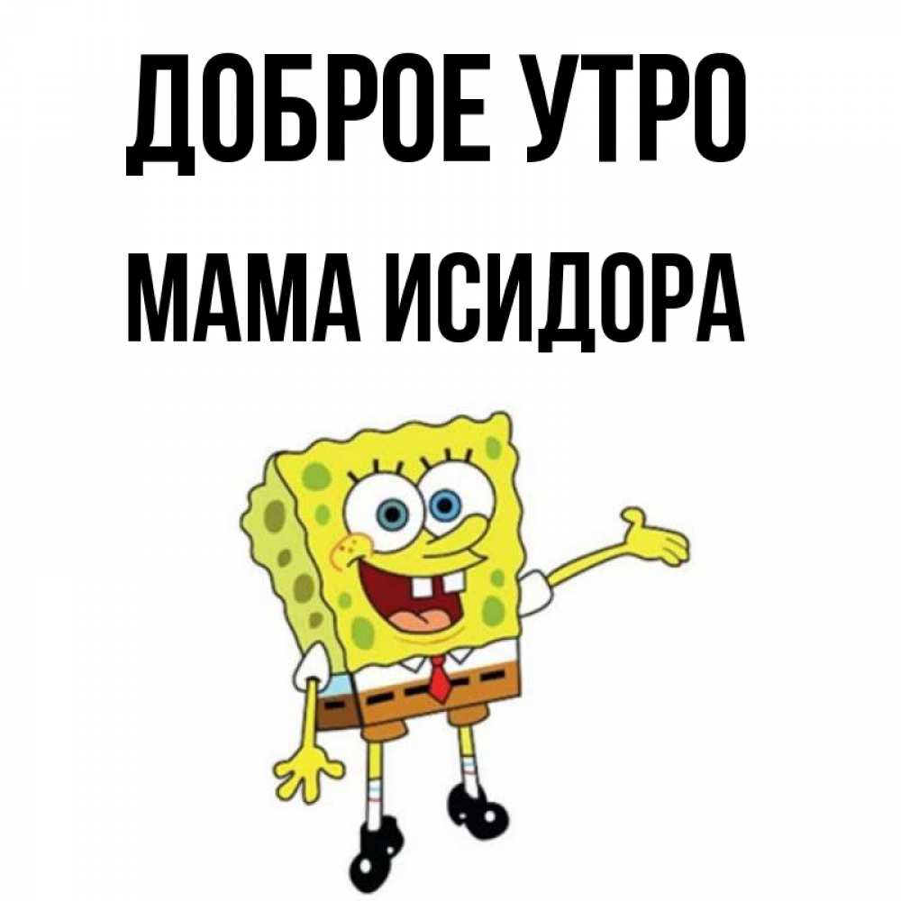 Открытка на каждый день с именем, Мама-Исидора Доброе утро губка боб улыбается Прикольная открытка с пожеланием онлайн скачать бесплатно 