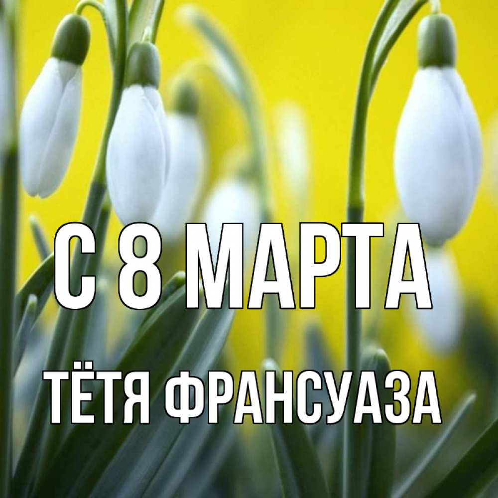 Открытка на каждый день с именем, Тётя-Франсуаза С 8 МАРТА весенние цветы Прикольная открытка с пожеланием онлайн скачать бесплатно 