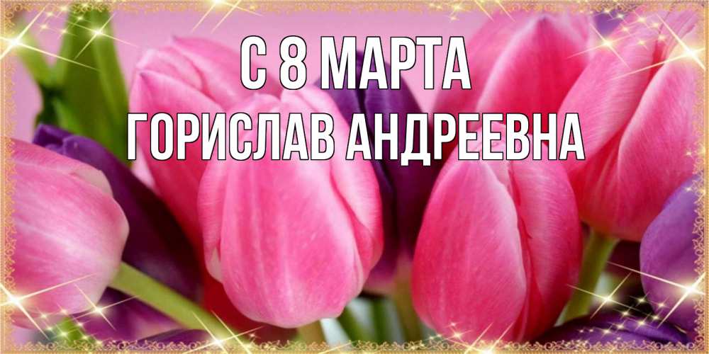Открытка на каждый день с именем, Горислав-Андреевна С 8 марта тюльпаны для женщины на международный женский день Прикольная открытка с пожеланием онлайн скачать бесплатно 