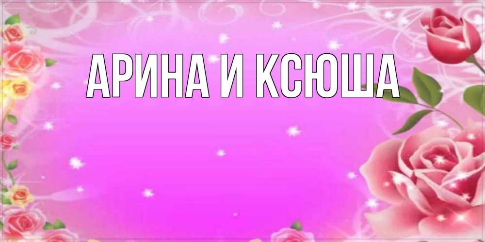 Открытка на каждый день с именем, Арина-и-Ксюша Главная открытка с розами Прикольная открытка с пожеланием онлайн скачать бесплатно 