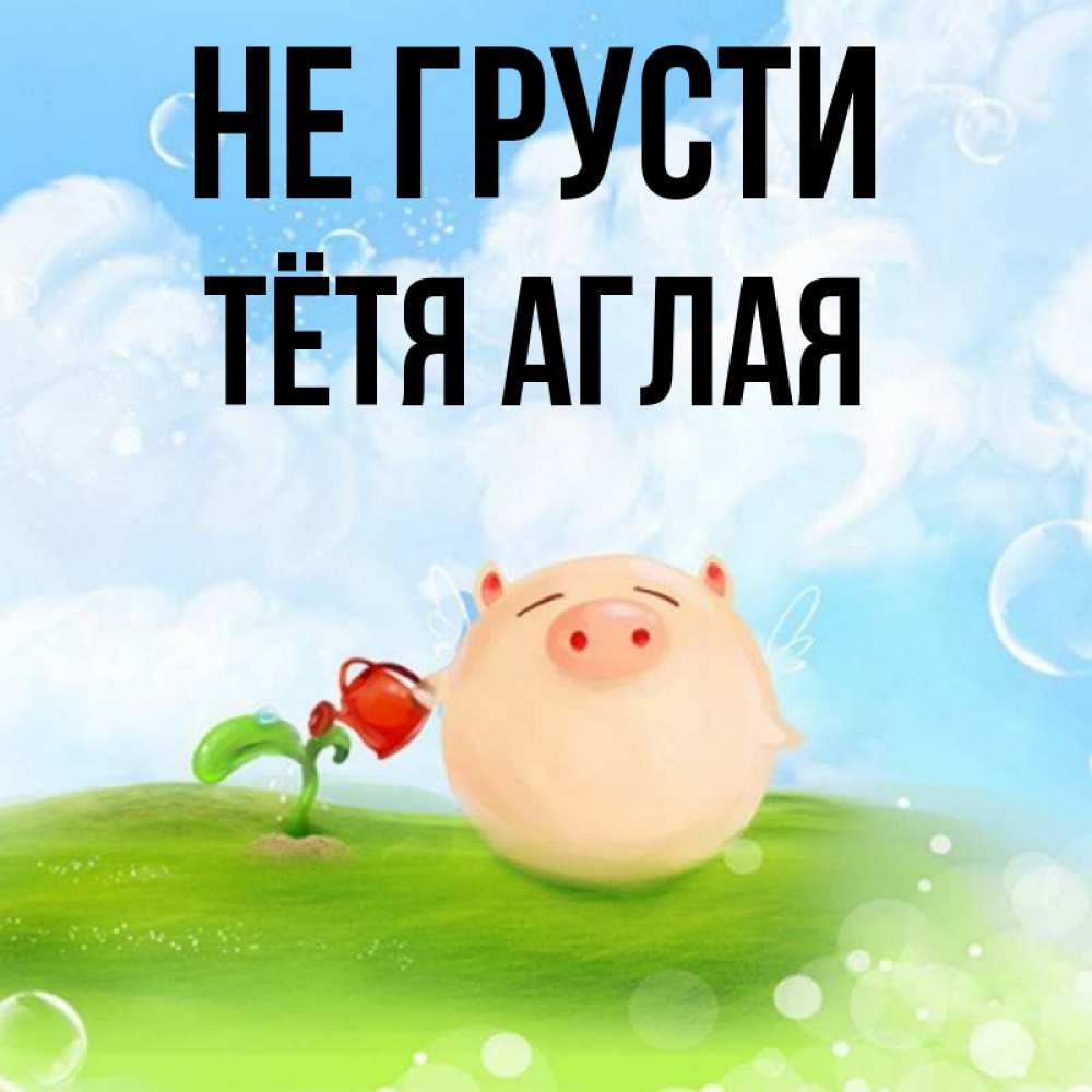 Открытка на каждый день с именем, Тётя-Аглая Не грусти поливает цветок порося Прикольная открытка с пожеланием онлайн скачать бесплатно 