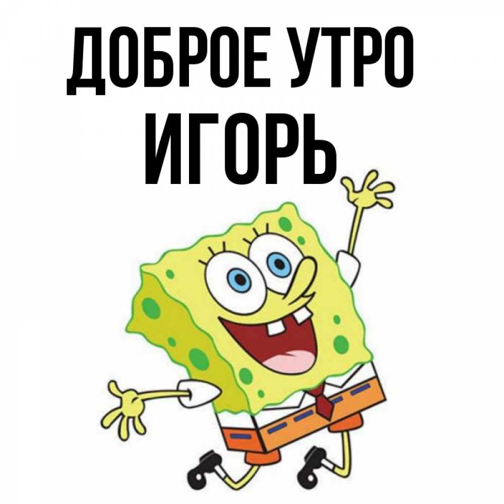 Открытка на каждый день с именем, ИГОРЬ Доброе утро улыбающийся спанч Боб Прикольная открытка с пожеланием онлайн скачать бесплатно 