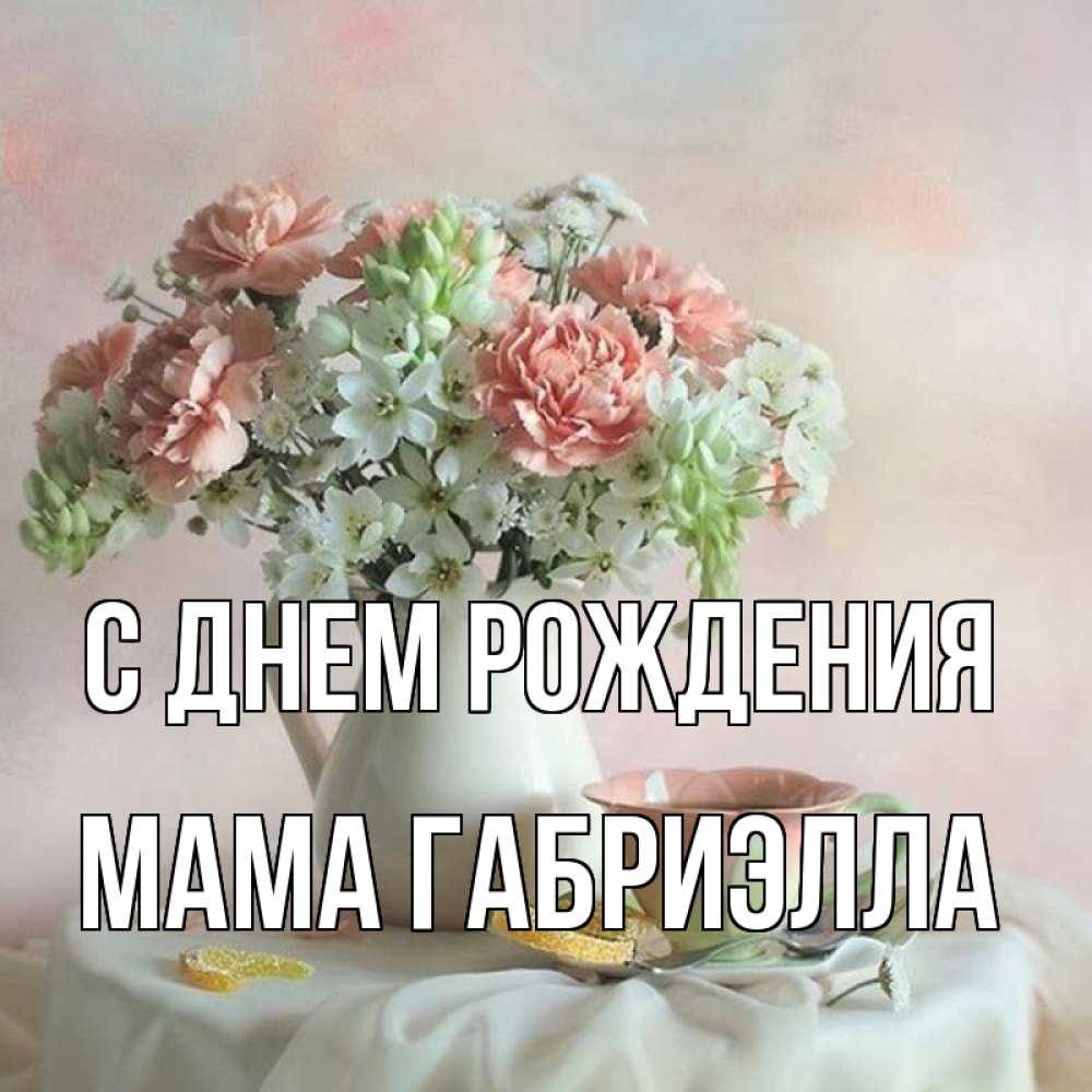 Открытка на каждый день с именем, Мама-Габриэлла С днем рождения с цветами Прикольная открытка с пожеланием онлайн скачать бесплатно 