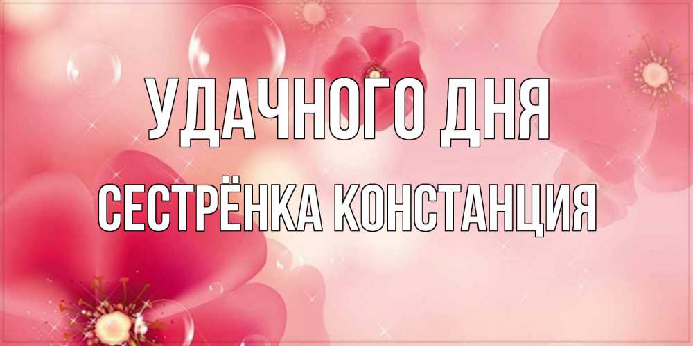 Открытка на каждый день с именем, Сестрёнка-Констанция Удачного дня красивая открытка с цветами Прикольная открытка с пожеланием онлайн скачать бесплатно 