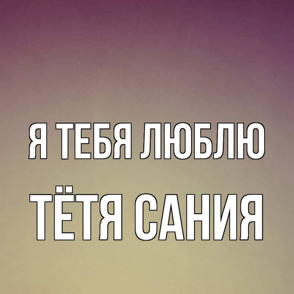 Открытка на каждый день с именем, Тётя-Сания Я тебя люблю для любимой Прикольная открытка с пожеланием онлайн скачать бесплатно 