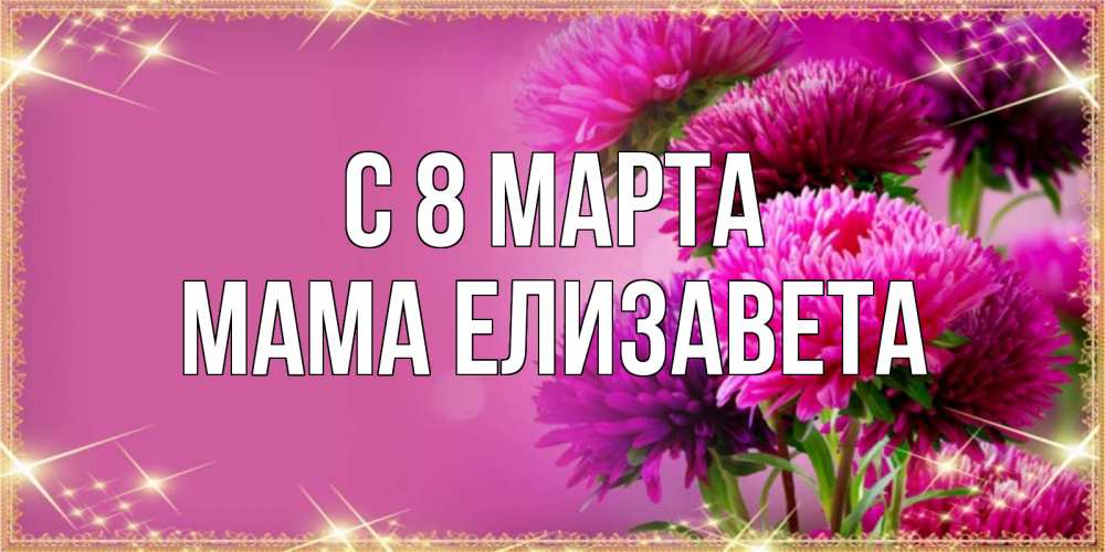 Открытка на каждый день с именем, Мама-Елизавета С 8 МАРТА садовые цветы на 8 марта Прикольная открытка с пожеланием онлайн скачать бесплатно 