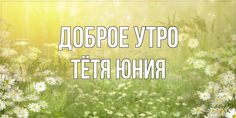 Открытка на каждый день с именем, Тётя-Юния Доброе утро доброе утро Прикольная открытка с пожеланием онлайн скачать бесплатно 