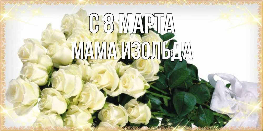 Открытка на каждый день с именем, Мама-Изольда С 8 МАРТА букет с розами желтокремового цвета для любимой на международный женский день Прикольная открытка с пожеланием онлайн скачать бесплатно 