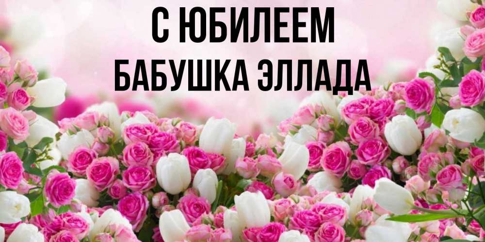 Открытка на каждый день с именем, Бабушка-Эллада С юбилеем открытка с разными розами Прикольная открытка с пожеланием онлайн скачать бесплатно 
