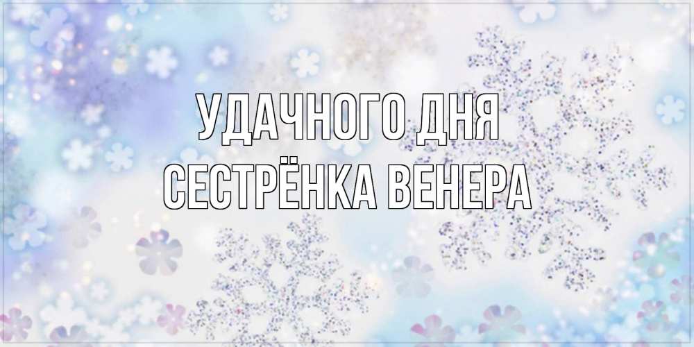 Открытка на каждый день с именем, Сестрёнка-Венера Удачного дня снежинки с пожеланиями удачного дня Прикольная открытка с пожеланием онлайн скачать бесплатно 