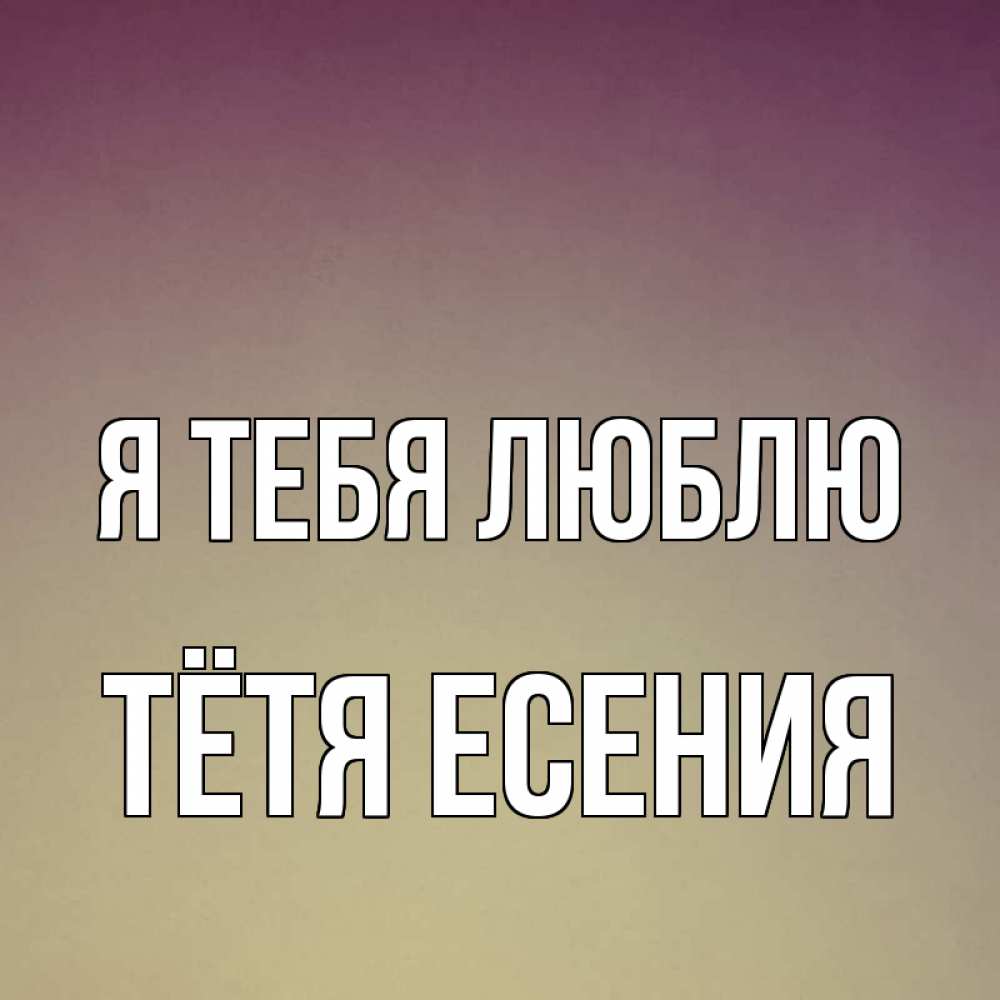 Открытка на каждый день с именем, Тётя-Есения Я тебя люблю для любимой Прикольная открытка с пожеланием онлайн скачать бесплатно 