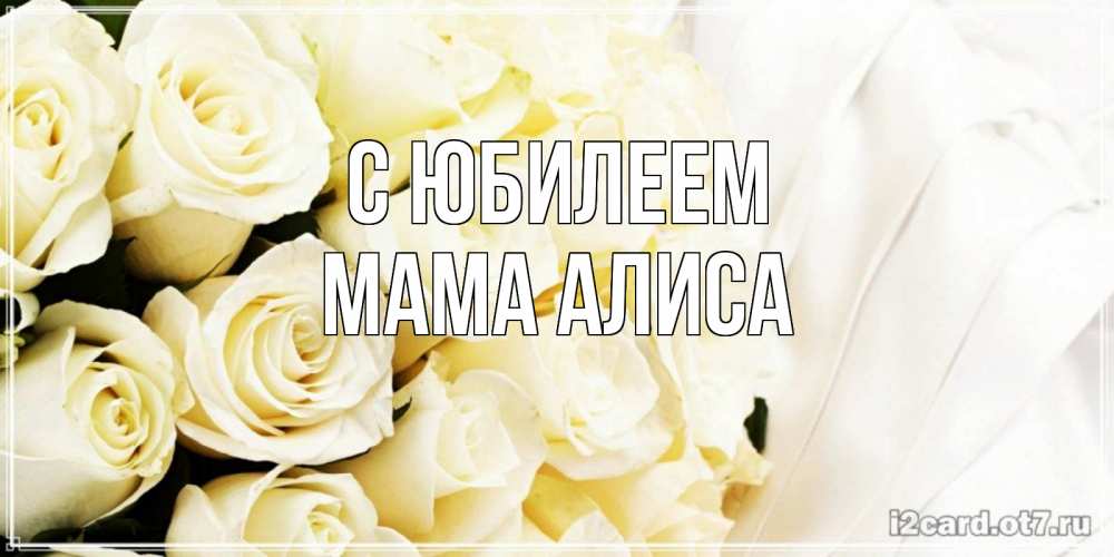 Открытка на каждый день с именем, Мама-Алиса С юбилеем белые розы в букете Прикольная открытка с пожеланием онлайн скачать бесплатно 