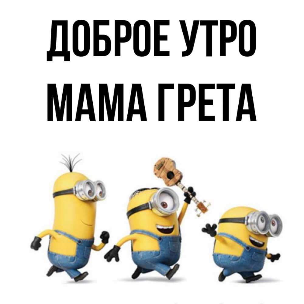 Открытка на каждый день с именем, Мама-Грета Доброе утро миньоны и прекрасное утро Прикольная открытка с пожеланием онлайн скачать бесплатно 