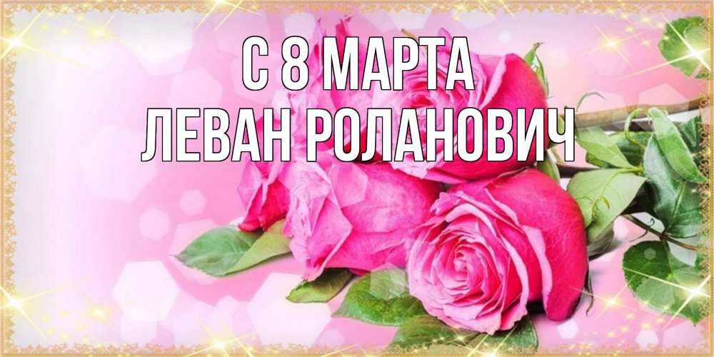 Открытка на каждый день с именем, Леван-Роланович С 8 МАРТА открытка с розами на международный женский день Прикольная открытка с пожеланием онлайн скачать бесплатно 