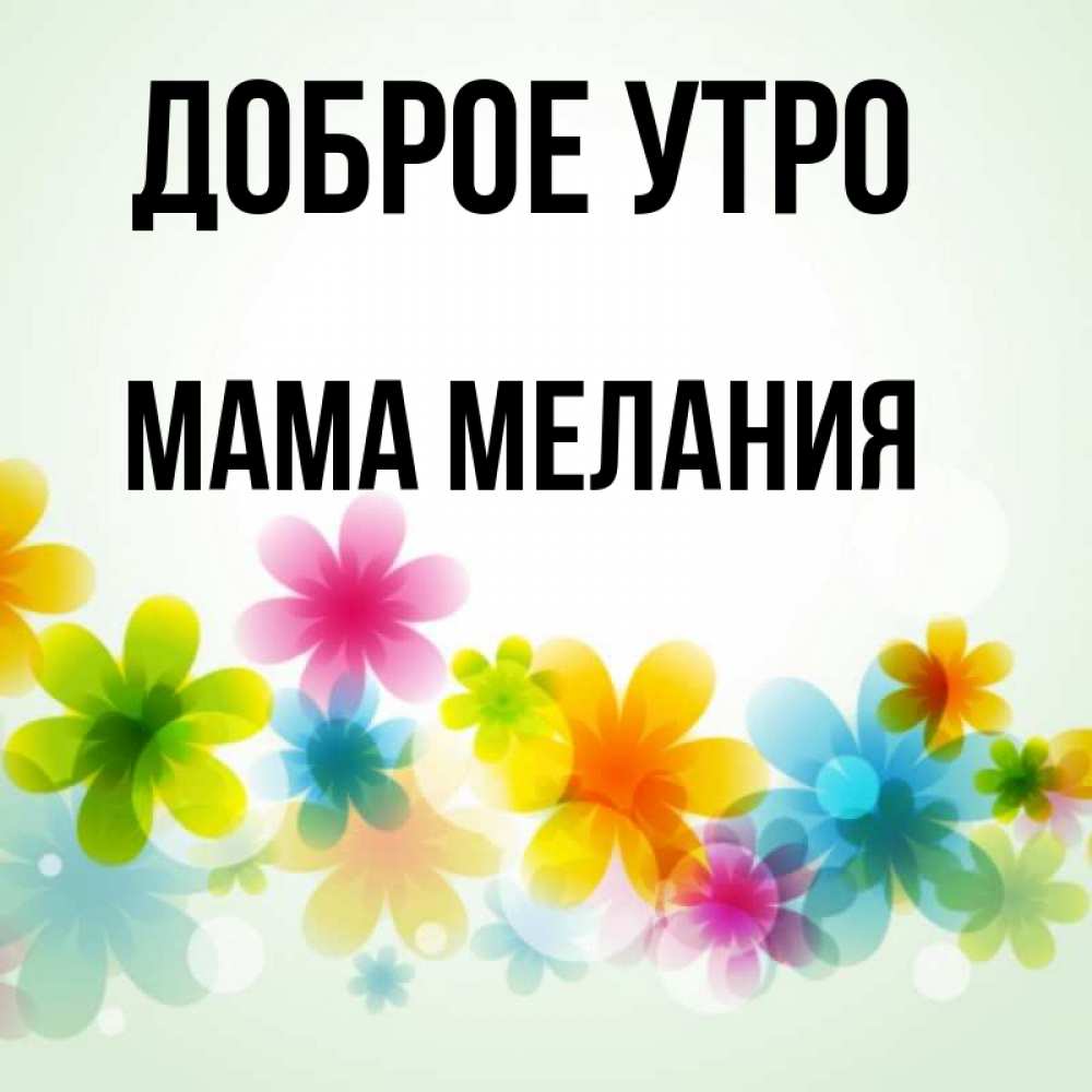 Открытка на каждый день с именем, Мама-Мелания Доброе утро позитивные цветочки Прикольная открытка с пожеланием онлайн скачать бесплатно 