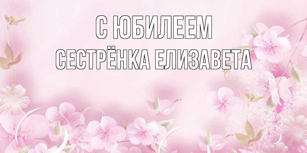 Открытка на каждый день с именем, Сестрёнка-Елизавета С юбилеем нежные цветы Прикольная открытка с пожеланием онлайн скачать бесплатно 