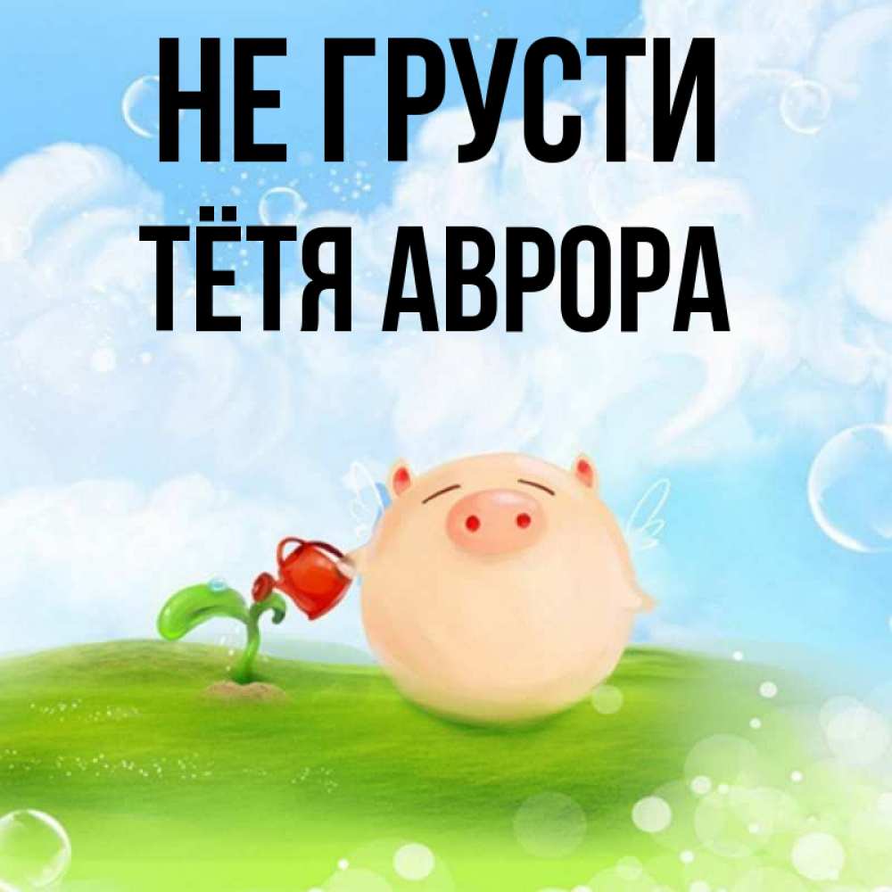 Открытка на каждый день с именем, Тётя-Аврора Не грусти поливает цветок порося Прикольная открытка с пожеланием онлайн скачать бесплатно 