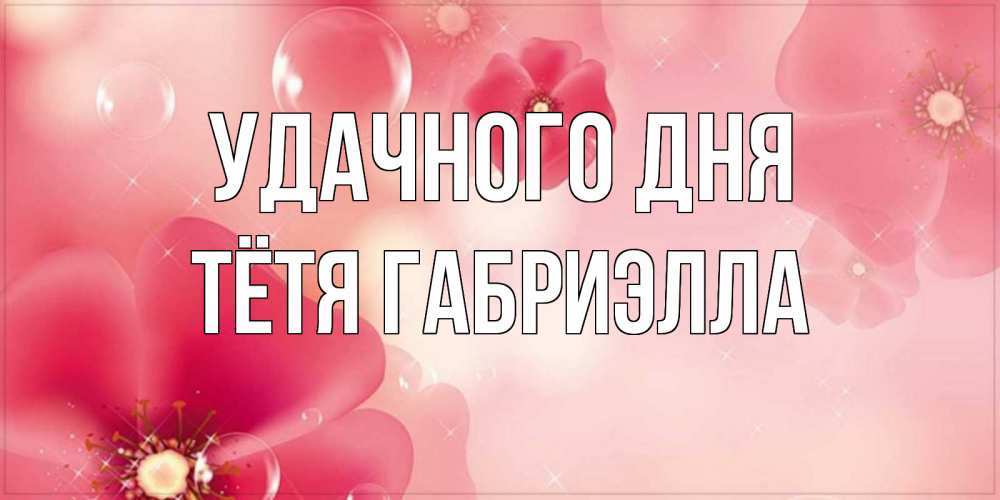 Открытка на каждый день с именем, Тётя-Габриэлла Удачного дня красивая открытка с цветами Прикольная открытка с пожеланием онлайн скачать бесплатно 