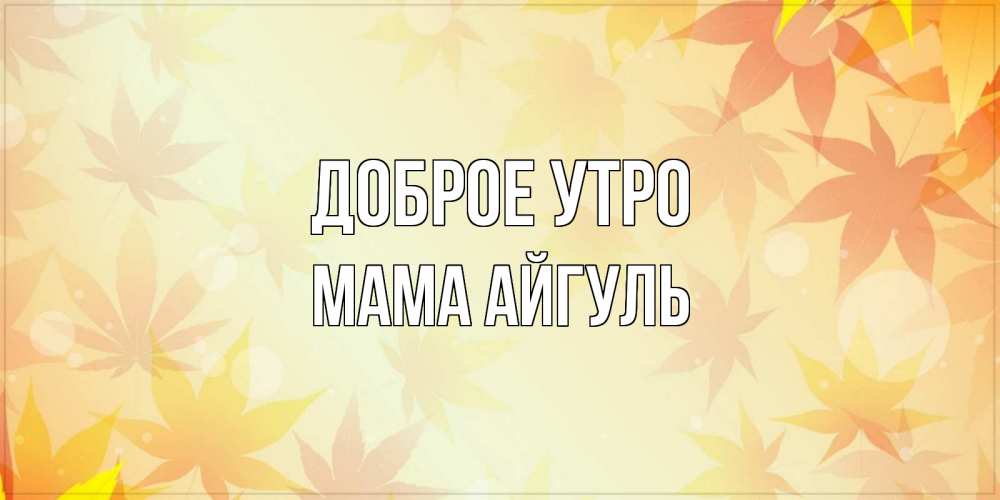 Открытка на каждый день с именем, Мама-Айгуль Доброе утро доброе утро Прикольная открытка с пожеланием онлайн скачать бесплатно 