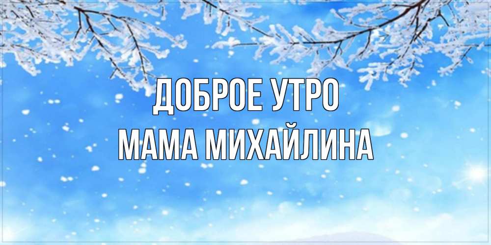 Открытка на каждый день с именем, Мама-Михайлина Доброе утро снег изморозь и зима Прикольная открытка с пожеланием онлайн скачать бесплатно 