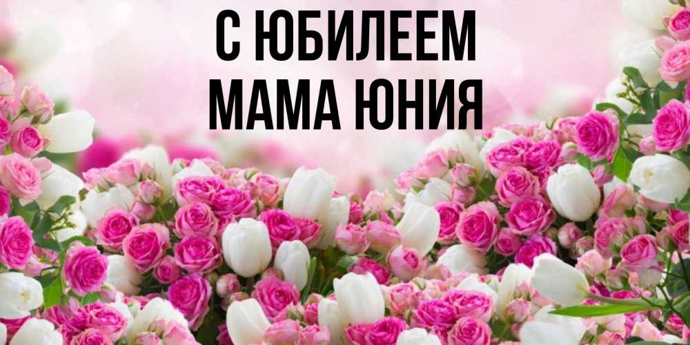 Открытка на каждый день с именем, Мама-Юния С юбилеем открытка с разными розами Прикольная открытка с пожеланием онлайн скачать бесплатно 