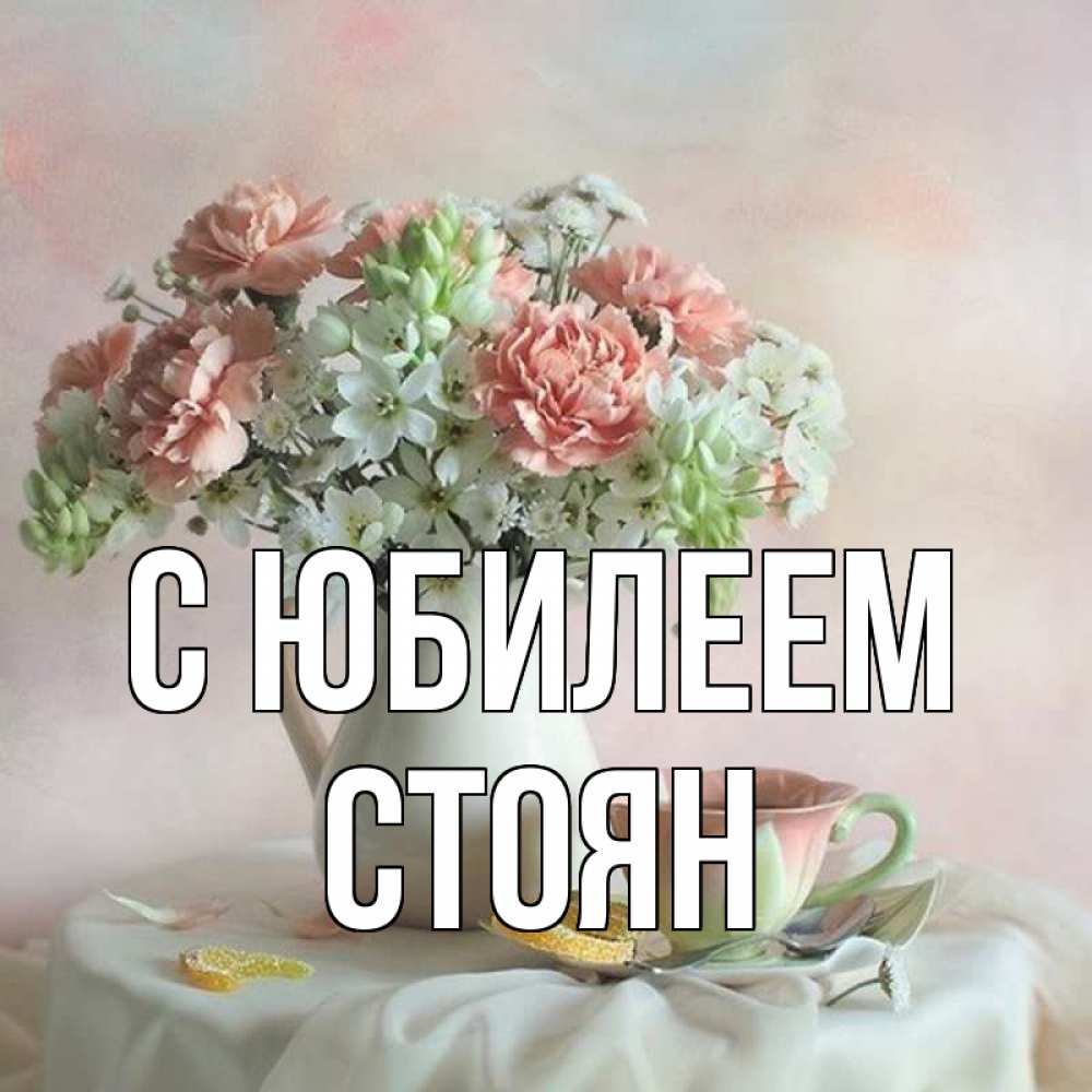 Открытка на каждый день с именем, Стоян С юбилеем с цветами Прикольная открытка с пожеланием онлайн скачать бесплатно 