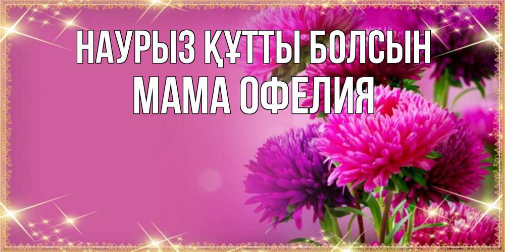 Открытка на каждый день с именем, Мама-Офелия Наурыз құтты болсын садовые цветы на наурыз Прикольная открытка с пожеланием онлайн скачать бесплатно 
